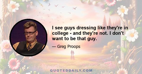 I see guys dressing like they're in college - and they're not. I don't want to be that guy.