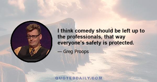 I think comedy should be left up to the professionals, that way everyone's safety is protected.