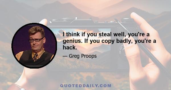 I think if you steal well, you're a genius. If you copy badly, you're a hack.