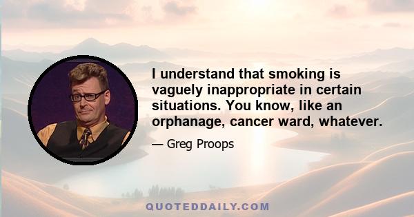 I understand that smoking is vaguely inappropriate in certain situations. You know, like an orphanage, cancer ward, whatever.