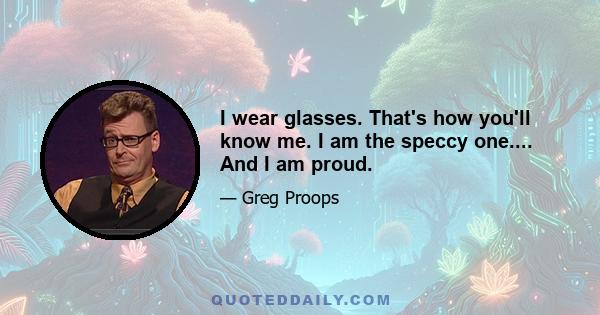 I wear glasses. That's how you'll know me. I am the speccy one.... And I am proud.