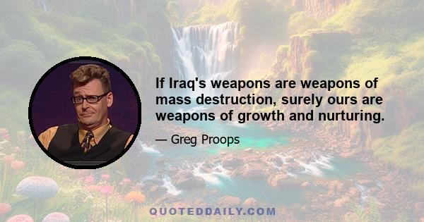 If Iraq's weapons are weapons of mass destruction, surely ours are weapons of growth and nurturing.