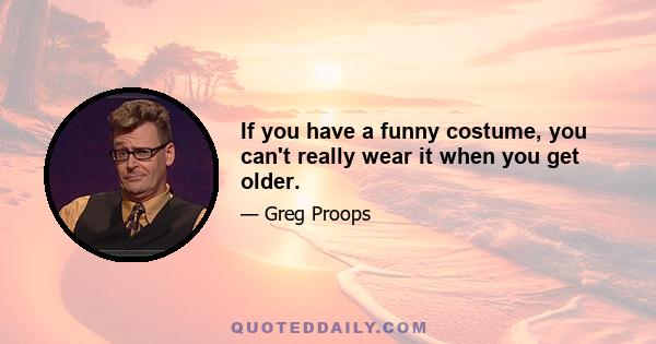 If you have a funny costume, you can't really wear it when you get older.