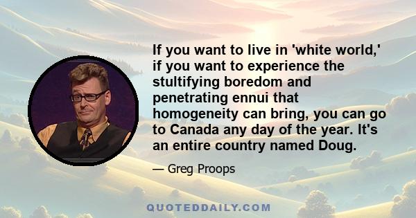 If you want to live in 'white world,' if you want to experience the stultifying boredom and penetrating ennui that homogeneity can bring, you can go to Canada any day of the year. It's an entire country named Doug.