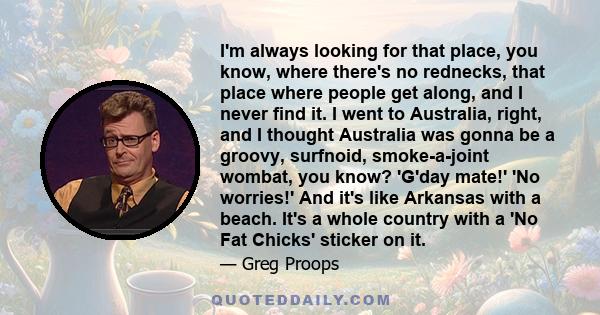 I'm always looking for that place, you know, where there's no rednecks, that place where people get along, and I never find it. I went to Australia, right, and I thought Australia was gonna be a groovy, surfnoid,