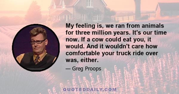 My feeling is, we ran from animals for three million years. It's our time now. If a cow could eat you, it would. And it wouldn't care how comfortable your truck ride over was, either.