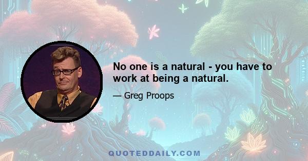 No one is a natural - you have to work at being a natural.