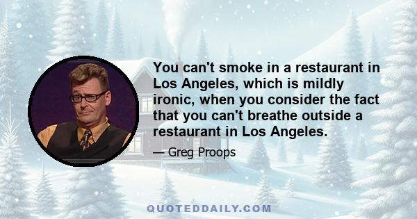 You can't smoke in a restaurant in Los Angeles, which is mildly ironic, when you consider the fact that you can't breathe outside a restaurant in Los Angeles.