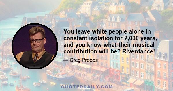 You leave white people alone in constant isolation for 2,000 years, and you know what their musical contribution will be? Riverdance!