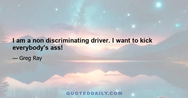 I am a non discriminating driver. I want to kick everybody's ass!