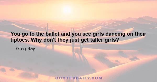 You go to the ballet and you see girls dancing on their tiptoes. Why don't they just get taller girls?