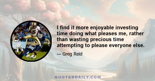 I find it more enjoyable investing time doing what pleases me, rather than wasting precious time attempting to please everyone else.