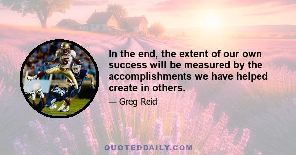 In the end, the extent of our own success will be measured by the accomplishments we have helped create in others.