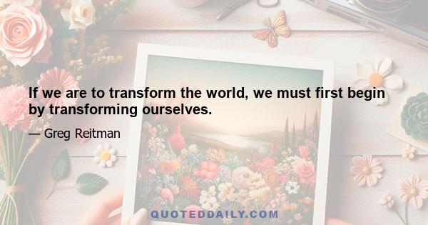 If we are to transform the world, we must first begin by transforming ourselves.