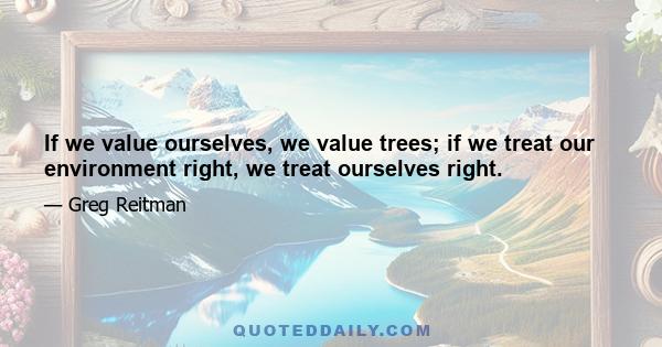 If we value ourselves, we value trees; if we treat our environment right, we treat ourselves right.