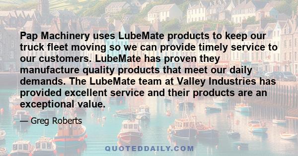 Pap Machinery uses LubeMate products to keep our truck fleet moving so we can provide timely service to our customers. LubeMate has proven they manufacture quality products that meet our daily demands. The LubeMate team 