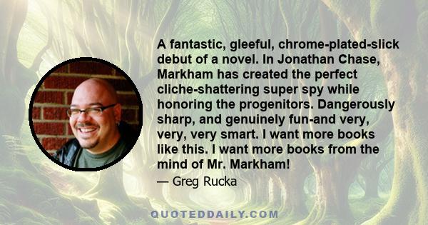 A fantastic, gleeful, chrome-plated-slick debut of a novel. In Jonathan Chase, Markham has created the perfect cliche-shattering super spy while honoring the progenitors. Dangerously sharp, and genuinely fun-and very,