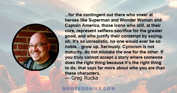 ...for the contingent out there who sneer at heroes like Superman and Wonder Woman and Captain America, those icons who still, at their core, represent selfless sacrifice for the greater good, and who justify their