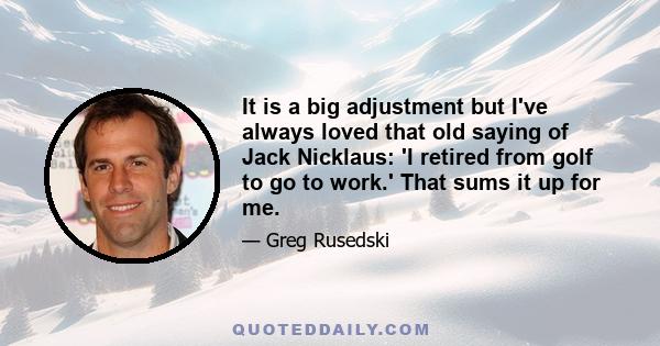 It is a big adjustment but I've always loved that old saying of Jack Nicklaus: 'I retired from golf to go to work.' That sums it up for me.