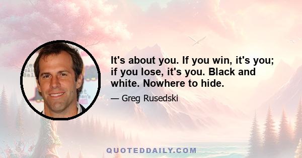 It's about you. If you win, it's you; if you lose, it's you. Black and white. Nowhere to hide.