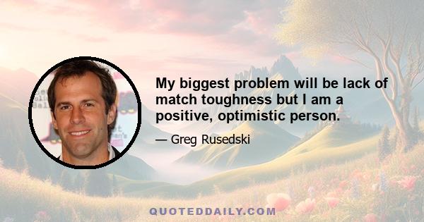 My biggest problem will be lack of match toughness but I am a positive, optimistic person.