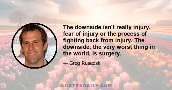 The downside isn't really injury, fear of injury or the process of fighting back from injury. The downside, the very worst thing in the world, is surgery.