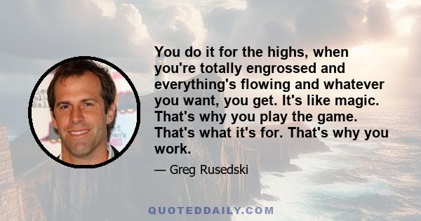 You do it for the highs, when you're totally engrossed and everything's flowing and whatever you want, you get. It's like magic. That's why you play the game. That's what it's for. That's why you work.