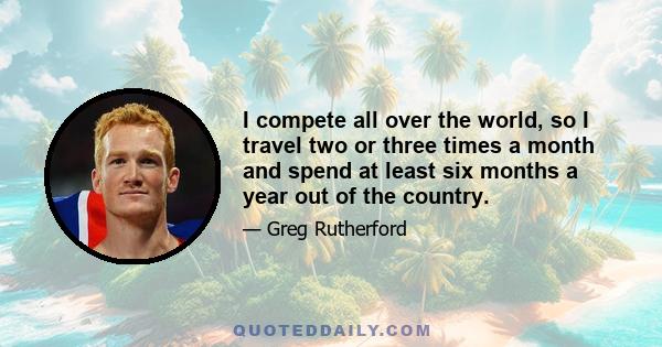 I compete all over the world, so I travel two or three times a month and spend at least six months a year out of the country.