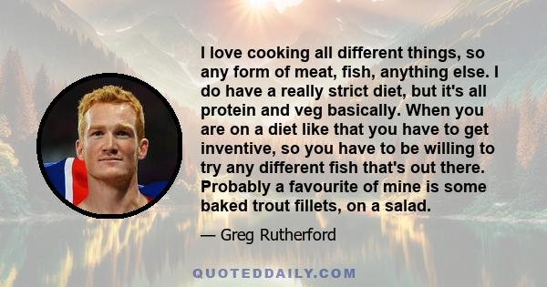 I love cooking all different things, so any form of meat, fish, anything else. I do have a really strict diet, but it's all protein and veg basically. When you are on a diet like that you have to get inventive, so you