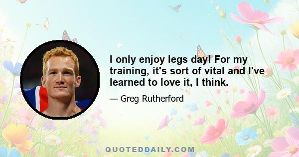 I only enjoy legs day! For my training, it's sort of vital and I've learned to love it, I think.