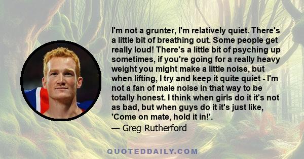 I'm not a grunter, I'm relatively quiet. There's a little bit of breathing out. Some people get really loud! There's a little bit of psyching up sometimes, if you're going for a really heavy weight you might make a