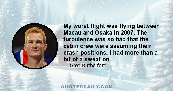 My worst flight was flying between Macau and Osaka in 2007. The turbulence was so bad that the cabin crew were assuming their crash positions. I had more than a bit of a sweat on.