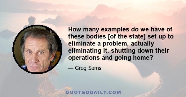 How many examples do we have of these bodies [of the state] set up to eliminate a problem, actually eliminating it, shutting down their operations and going home?