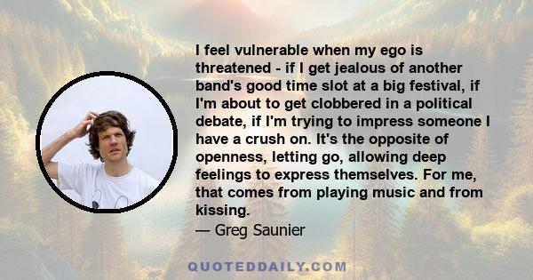 I feel vulnerable when my ego is threatened - if I get jealous of another band's good time slot at a big festival, if I'm about to get clobbered in a political debate, if I'm trying to impress someone I have a crush on. 