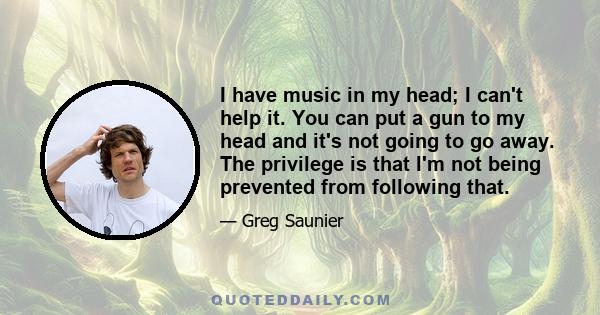 I have music in my head; I can't help it. You can put a gun to my head and it's not going to go away. The privilege is that I'm not being prevented from following that.