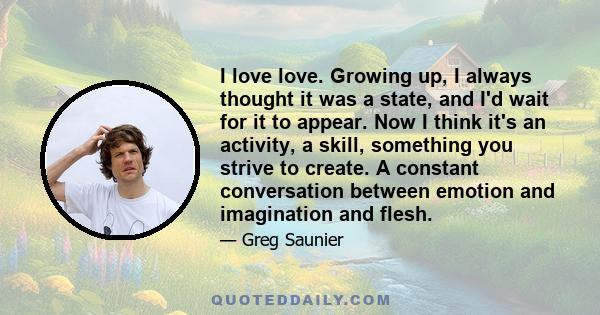 I love love. Growing up, I always thought it was a state, and I'd wait for it to appear. Now I think it's an activity, a skill, something you strive to create. A constant conversation between emotion and imagination and 