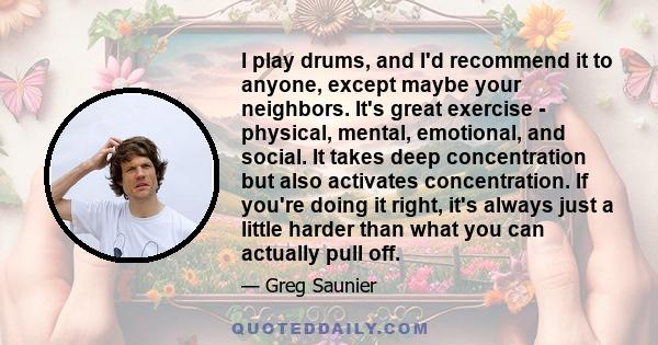 I play drums, and I'd recommend it to anyone, except maybe your neighbors. It's great exercise - physical, mental, emotional, and social. It takes deep concentration but also activates concentration. If you're doing it