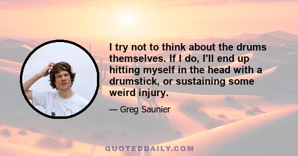 I try not to think about the drums themselves. If I do, I'll end up hitting myself in the head with a drumstick, or sustaining some weird injury.