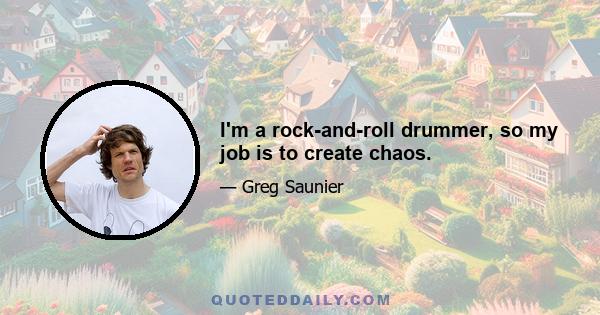 I'm a rock-and-roll drummer, so my job is to create chaos.