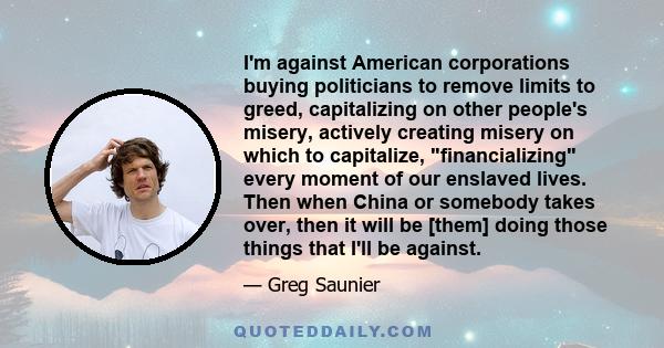 I'm against American corporations buying politicians to remove limits to greed, capitalizing on other people's misery, actively creating misery on which to capitalize, financializing every moment of our enslaved lives.