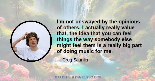 I'm not unswayed by the opinions of others. I actually really value that, the idea that you can feel things the way somebody else might feel them is a really big part of doing music for me.