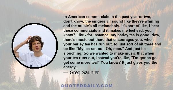 In American commercials in the past year or two, I don't know, the singers all sound like they're whining and the music's all melancholy. It's sort of like, I hear these commercials and it makes me feel sad, you know?