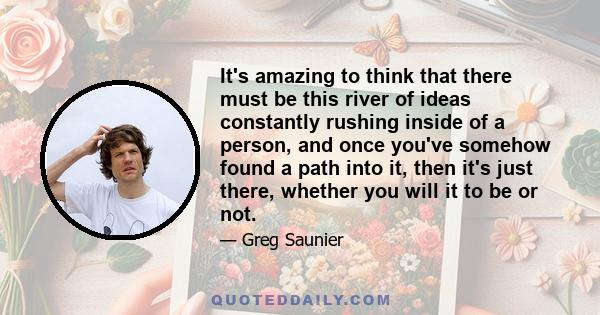 It's amazing to think that there must be this river of ideas constantly rushing inside of a person, and once you've somehow found a path into it, then it's just there, whether you will it to be or not.