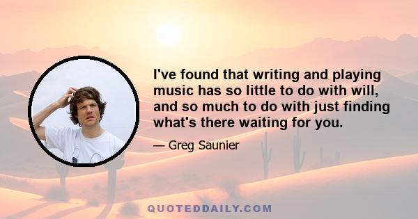 I've found that writing and playing music has so little to do with will, and so much to do with just finding what's there waiting for you.