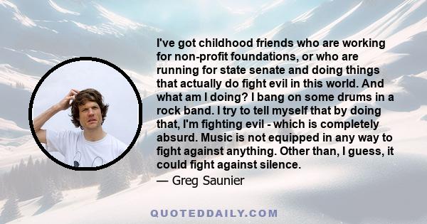 I've got childhood friends who are working for non-profit foundations, or who are running for state senate and doing things that actually do fight evil in this world. And what am I doing? I bang on some drums in a rock