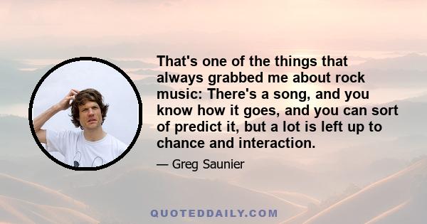 That's one of the things that always grabbed me about rock music: There's a song, and you know how it goes, and you can sort of predict it, but a lot is left up to chance and interaction.