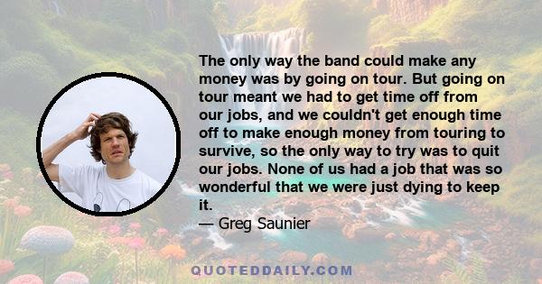 The only way the band could make any money was by going on tour. But going on tour meant we had to get time off from our jobs, and we couldn't get enough time off to make enough money from touring to survive, so the