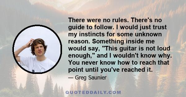 There were no rules. There's no guide to follow. I would just trust my instincts for some unknown reason. Something inside me would say, This guitar is not loud enough, and I wouldn't know why. You never know how to