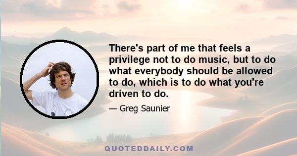 There's part of me that feels a privilege not to do music, but to do what everybody should be allowed to do, which is to do what you're driven to do.