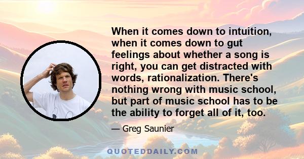 When it comes down to intuition, when it comes down to gut feelings about whether a song is right, you can get distracted with words, rationalization. There's nothing wrong with music school, but part of music school